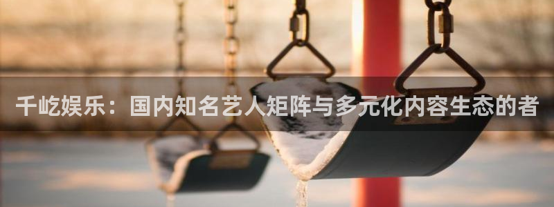 壹号大舞台网站：千屹娱乐：国内知名艺人矩阵与多元化内容生态的者